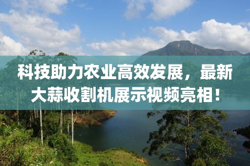 科技助力農業高效發展，最新大蒜收割機展示視頻亮相！