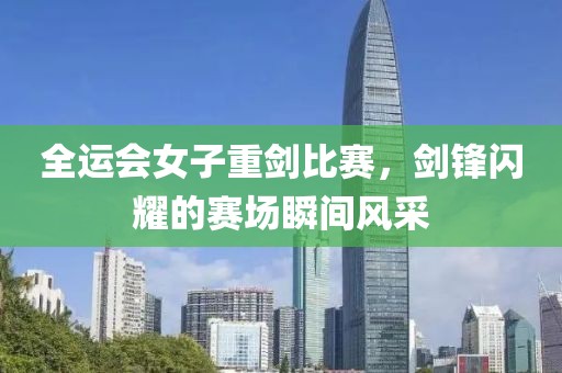 全運會女子重劍比賽，劍鋒閃耀的賽場瞬間風采