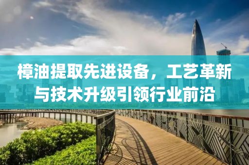 樟油提取先進設備，工藝革新與技術升級引領行業前沿