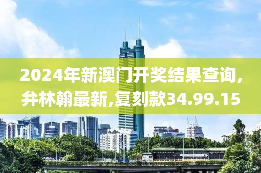 2024年新澳門開獎結果查詢,弁林翰最新,復刻款34.99.15