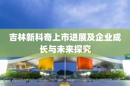 吉林新科奇上市進展及企業成長與未來探究
