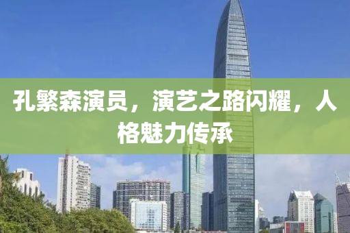 孔繁森演員，演藝之路閃耀，人格魅力傳承