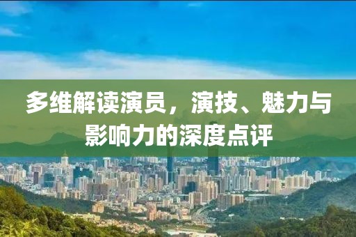 多維解讀演員，演技、魅力與影響力的深度點評