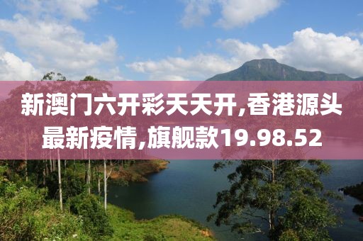 新澳門六開彩天天開,香港源頭最新疫情,旗艦款19.98.52