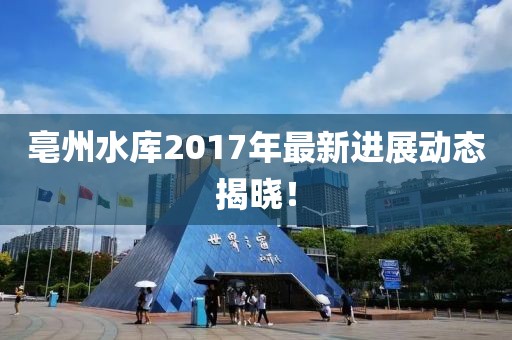 亳州水庫2017年最新進展動態揭曉！