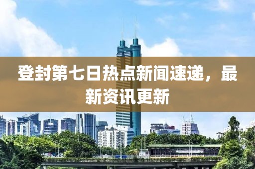 登封第七日熱點新聞速遞，最新資訊更新