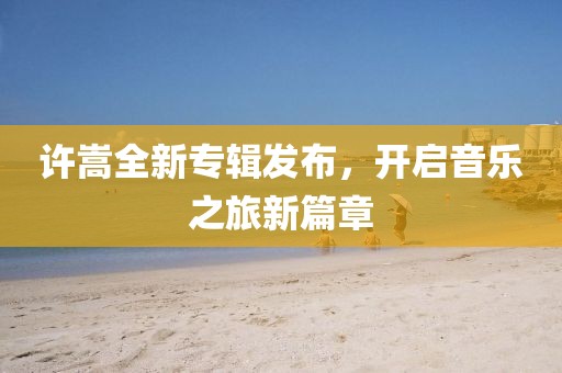 許嵩全新專輯發布，開啟音樂之旅新篇章