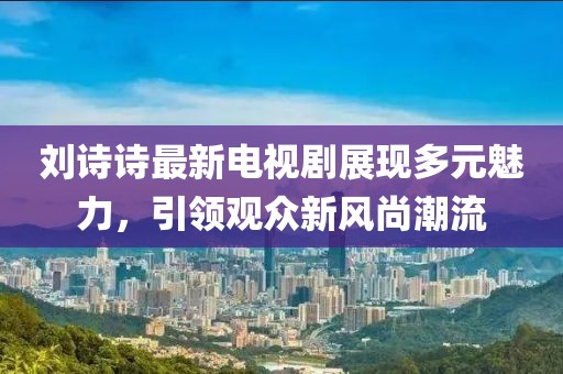 劉詩詩最新電視劇展現多元魅力，引領觀眾新風尚潮流
