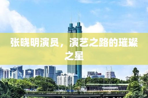 張曉明演員，演藝之路的璀璨之星