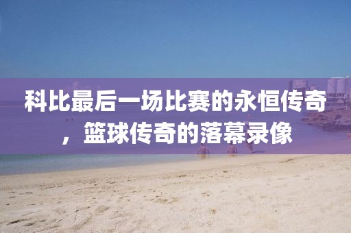 科比最后一場比賽的永恒傳奇，籃球傳奇的落幕錄像