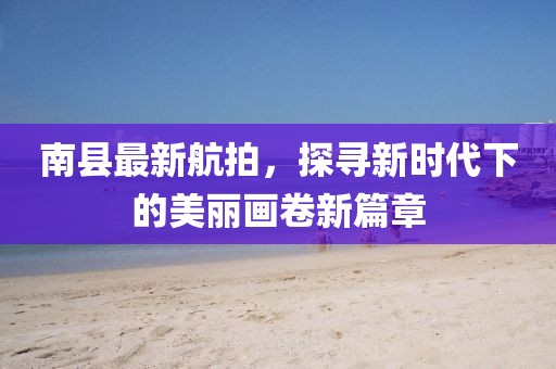 南縣最新航拍，探尋新時代下的美麗畫卷新篇章