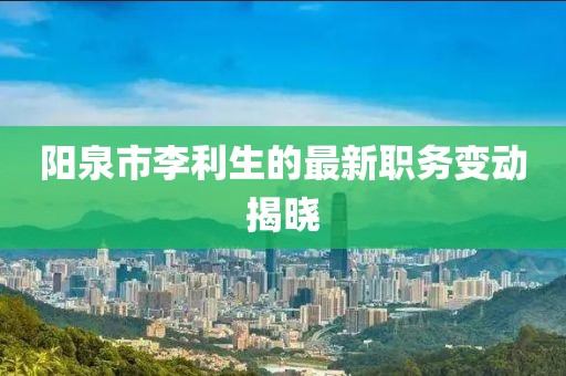 陽泉市李利生的最新職務變動揭曉