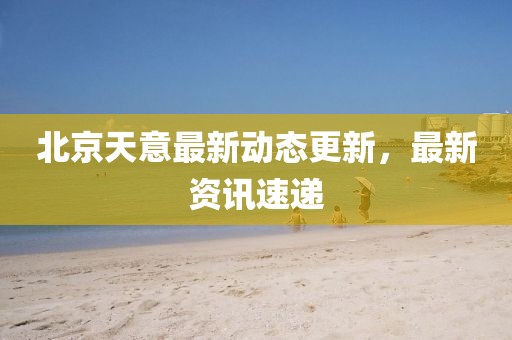 北京天意最新動態更新，最新資訊速遞