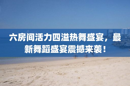 六房間活力四溢熱舞盛宴，最新舞蹈盛宴震撼來襲！