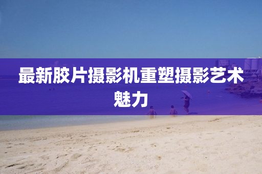 最新膠片攝影機重塑攝影藝術魅力
