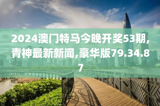 2024澳門特馬今晚開獎53期,青神最新新聞,豪華版79.34.87