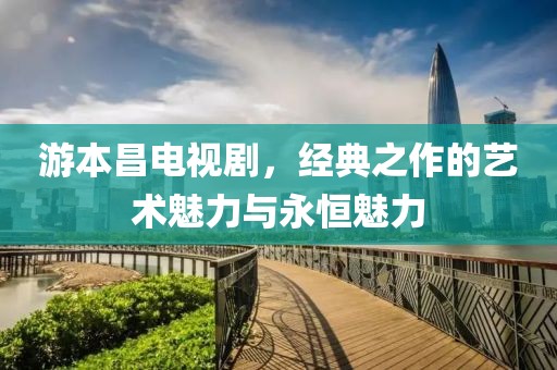 游本昌電視劇，經典之作的藝術魅力與永恒魅力