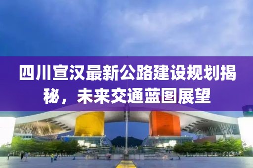四川宣漢最新公路建設規劃揭秘，未來交通藍圖展望