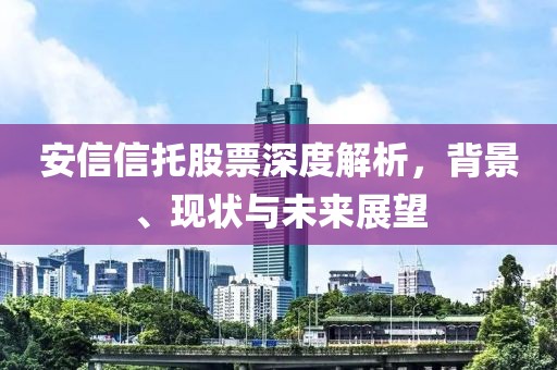 安信信托股票深度解析，背景、現狀與未來展望