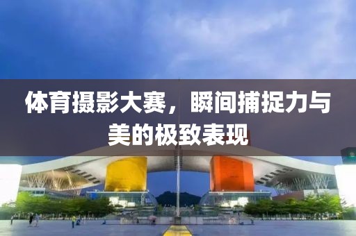 體育攝影大賽，瞬間捕捉力與美的極致表現