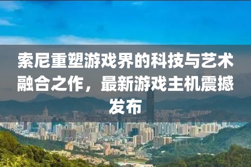 索尼重塑游戲界的科技與藝術融合之作，最新游戲主機震撼發布