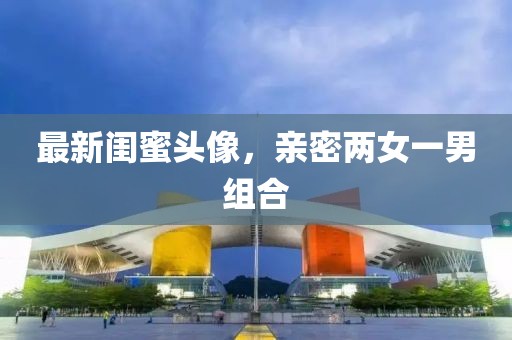 最新閨蜜頭像，親密兩女一男組合