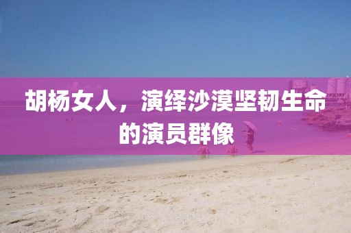 胡楊女人，演繹沙漠堅韌生命的演員群像