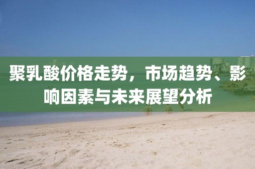 聚乳酸價格走勢，市場趨勢、影響因素與未來展望分析