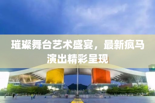 璀璨舞臺藝術盛宴，最新瘋馬演出精彩呈現