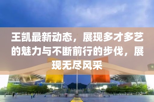 王凱最新動態，展現多才多藝的魅力與不斷前行的步伐，展現無盡風采
