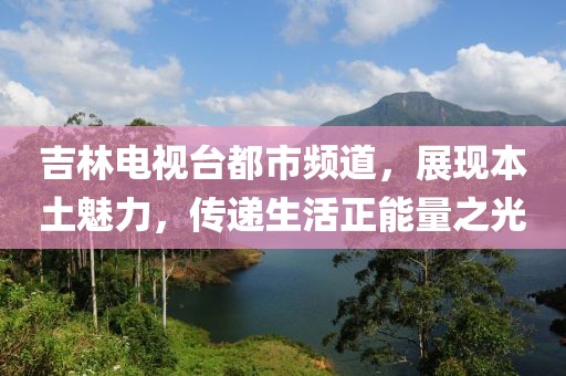 吉林電視臺都市頻道，展現本土魅力，傳遞生活正能量之光