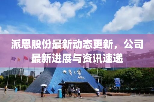 派思股份最新動態更新，公司最新進展與資訊速遞
