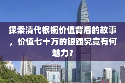 探索清代銀鐲價值背后的故事，價值七十萬的銀鐲究竟有何魅力？