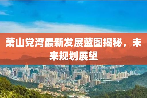 蕭山黨灣最新發展藍圖揭秘，未來規劃展望