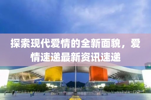 探索現代愛情的全新面貌，愛情速遞最新資訊速遞