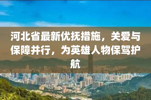 河北省最新優撫措施，關愛與保障并行，為英雄人物保駕護航