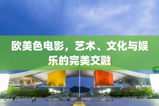 歐美色電影，藝術、文化與娛樂的完美交融