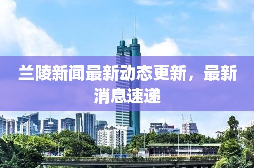 蘭陵新聞最新動態更新，最新消息速遞