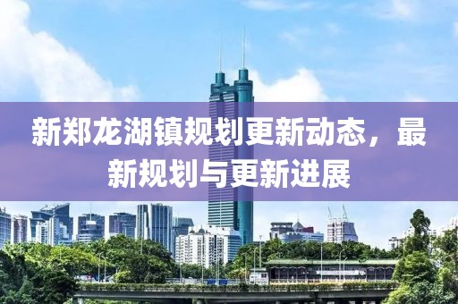 新鄭龍湖鎮規劃更新動態，最新規劃與更新進展