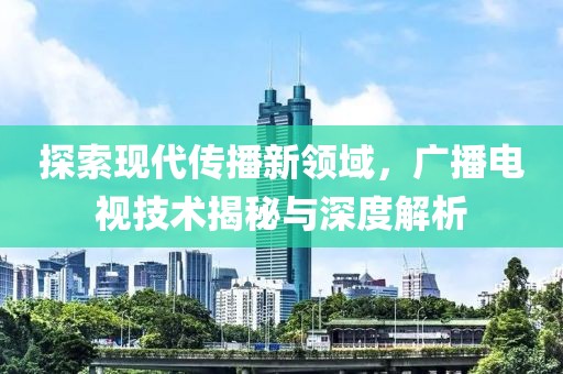 探索現代傳播新領域，廣播電視技術揭秘與深度解析