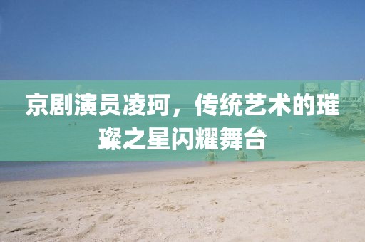 京劇演員凌珂，傳統藝術的璀璨之星閃耀舞臺