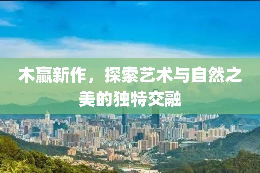 木贏新作，探索藝術與自然之美的獨特交融
