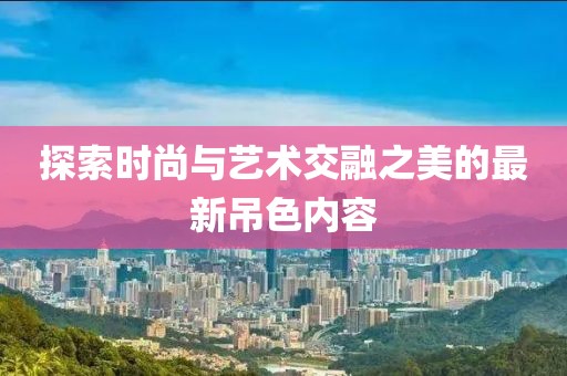 探索時尚與藝術交融之美的最新吊色內容