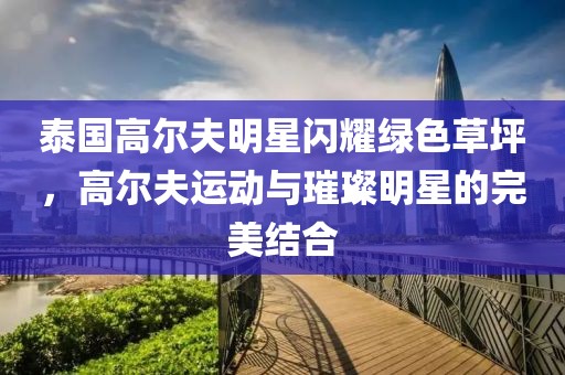 泰國高爾夫明星閃耀綠色草坪，高爾夫運動與璀璨明星的完美結合