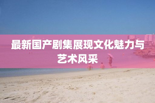 最新國產劇集展現文化魅力與藝術風采