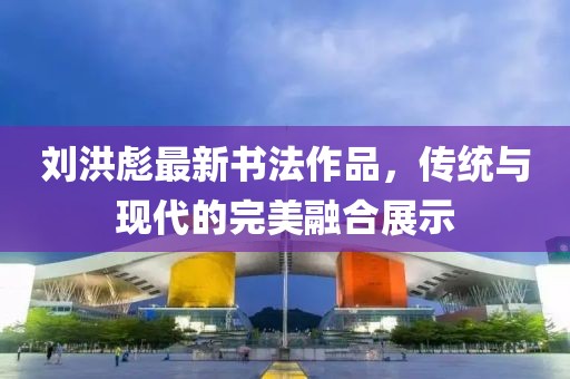 劉洪彪最新書法作品，傳統與現代的完美融合展示