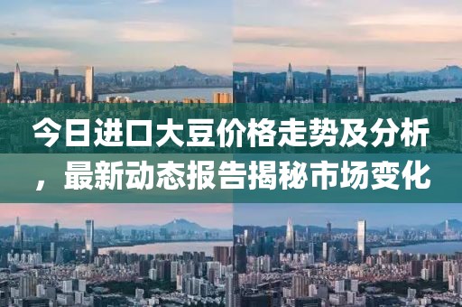 今日進口大豆價格走勢及分析，最新動態報告揭秘市場變化