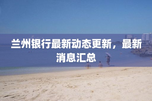 蘭州銀行最新動態更新，最新消息匯總