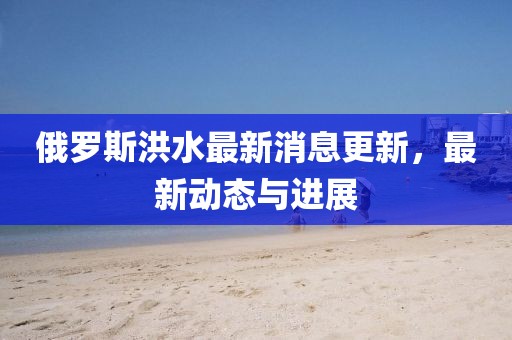 俄羅斯洪水最新消息更新，最新動態與進展