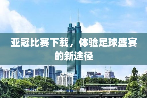 亞冠比賽下載，體驗足球盛宴的新途徑